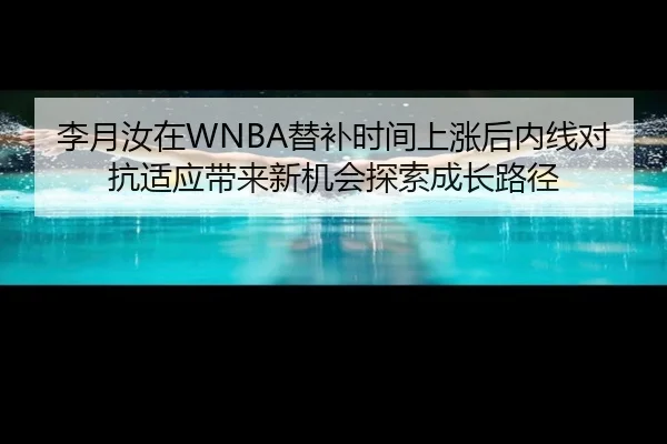 李月汝在WNBA替补时间上涨后内线对抗适应带来新机会探索成长路径